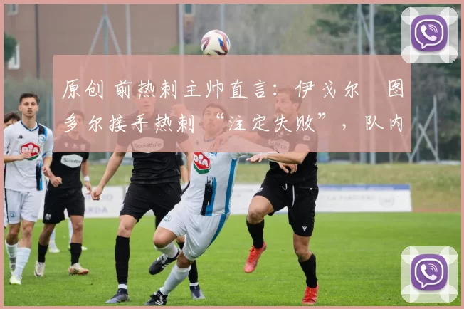 原创 前热刺主帅直言:伊戈尔・图多尔接手热刺 “注定失败”,队内氛围 “ toxic 至极”