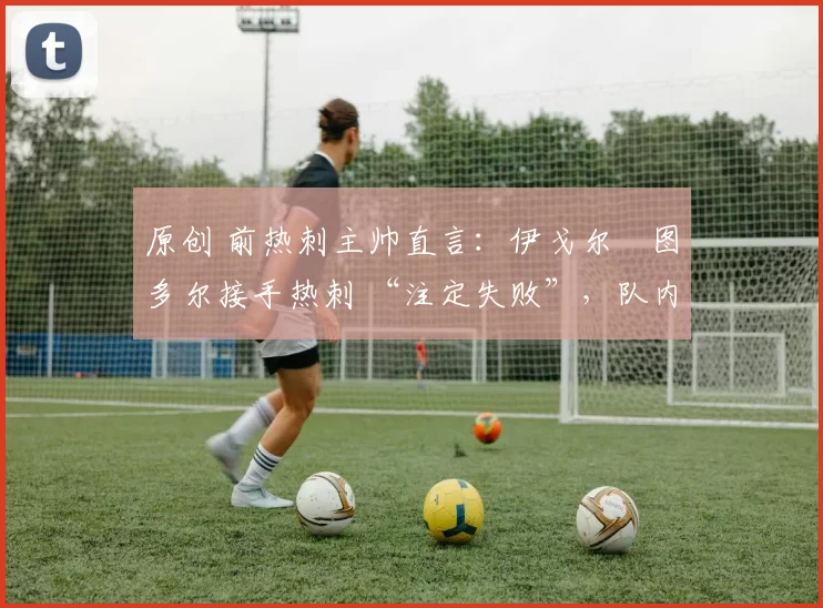 原创 前热刺主帅直言:伊戈尔・图多尔接手热刺 “注定失败”,队内氛围 “ toxic 至极”