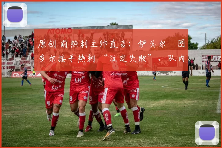 原创 前热刺主帅直言:伊戈尔・图多尔接手热刺 “注定失败”,队内氛围 “ toxic 至极”