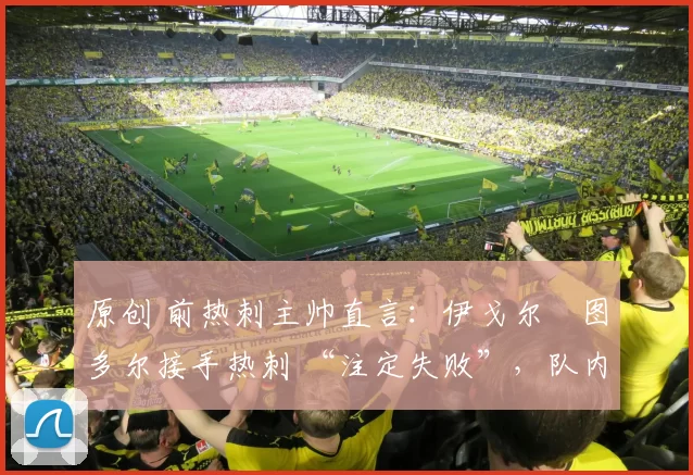 原创 前热刺主帅直言:伊戈尔・图多尔接手热刺 “注定失败”,队内氛围 “ toxic 至极”