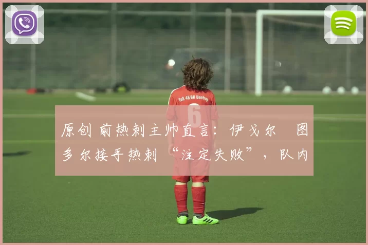 原创 前热刺主帅直言:伊戈尔・图多尔接手热刺 “注定失败”,队内氛围 “ toxic 至极”