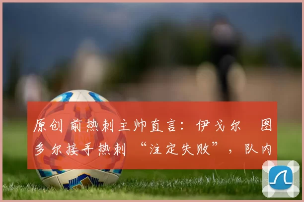 原创 前热刺主帅直言:伊戈尔・图多尔接手热刺 “注定失败”,队内氛围 “ toxic 至极”