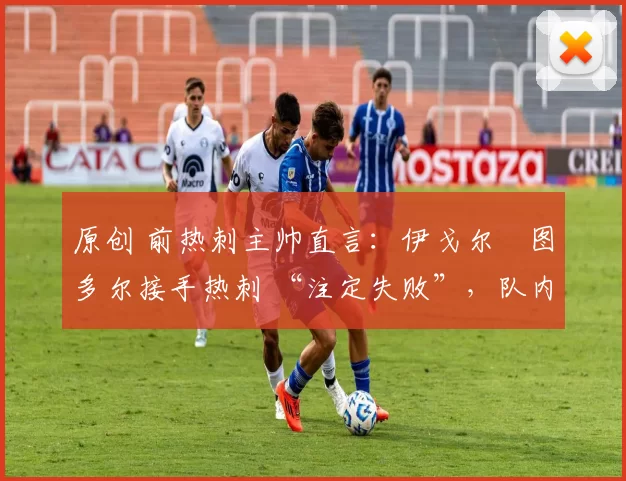 原创 前热刺主帅直言:伊戈尔・图多尔接手热刺 “注定失败”,队内氛围 “ toxic 至极”