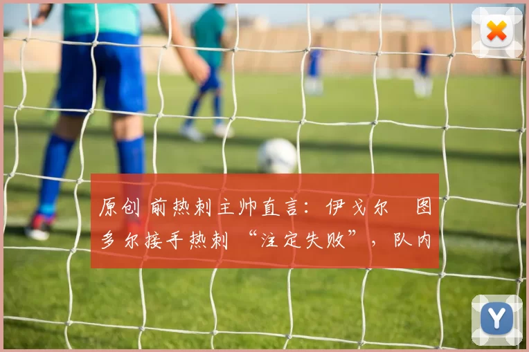 原创 前热刺主帅直言:伊戈尔・图多尔接手热刺 “注定失败”,队内氛围 “ toxic 至极”