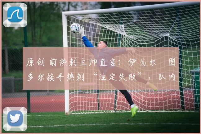 原创 前热刺主帅直言:伊戈尔・图多尔接手热刺 “注定失败”,队内氛围 “ toxic 至极”