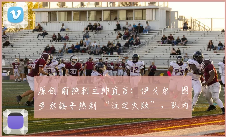 原创 前热刺主帅直言:伊戈尔・图多尔接手热刺 “注定失败”,队内氛围 “ toxic 至极”