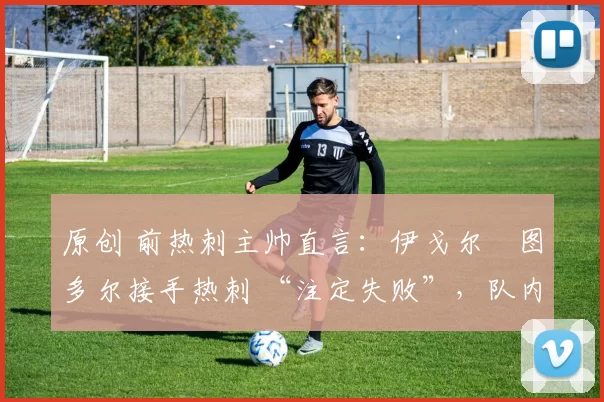 原创 前热刺主帅直言:伊戈尔・图多尔接手热刺 “注定失败”,队内氛围 “ toxic 至极”