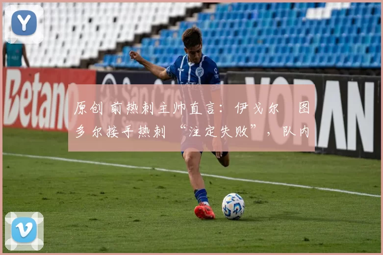 原创 前热刺主帅直言:伊戈尔・图多尔接手热刺 “注定失败”,队内氛围 “ toxic 至极”