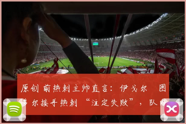 原创 前热刺主帅直言:伊戈尔・图多尔接手热刺 “注定失败”,队内氛围 “ toxic 至极”