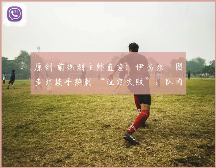 原创 前热刺主帅直言:伊戈尔・图多尔接手热刺 “注定失败”,队内氛围 “ toxic 至极”