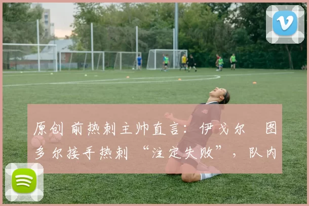 原创 前热刺主帅直言:伊戈尔・图多尔接手热刺 “注定失败”,队内氛围 “ toxic 至极”