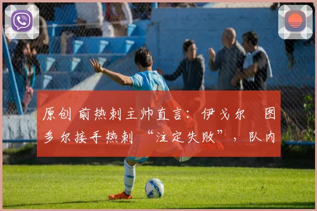 原创 前热刺主帅直言:伊戈尔・图多尔接手热刺 “注定失败”,队内氛围 “ toxic 至极”