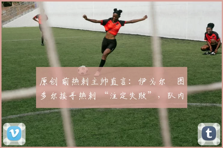 原创 前热刺主帅直言:伊戈尔・图多尔接手热刺 “注定失败”,队内氛围 “ toxic 至极”