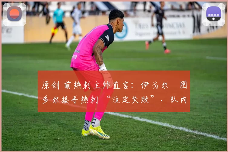 原创 前热刺主帅直言：伊戈尔・图多尔接手热刺 “注定失败”，队内氛围 “ toxic 至极”