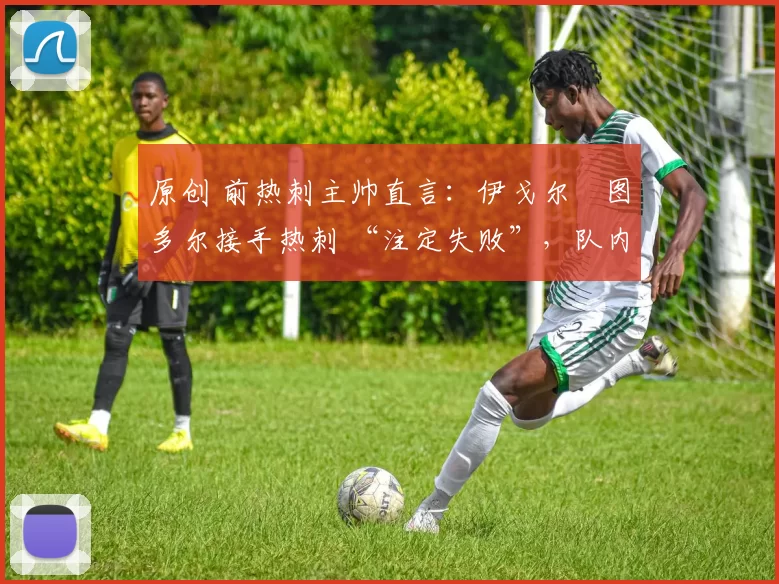 原创 前热刺主帅直言:伊戈尔・图多尔接手热刺 “注定失败”,队内氛围 “ toxic 至极”