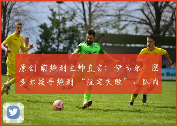 原创 前热刺主帅直言:伊戈尔・图多尔接手热刺 “注定失败”,队内氛围 “ toxic 至极”