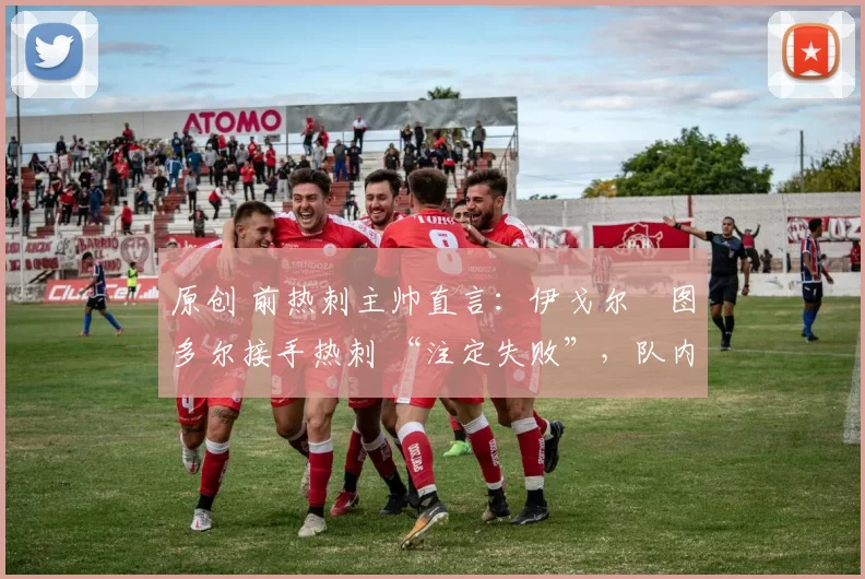 原创 前热刺主帅直言:伊戈尔・图多尔接手热刺 “注定失败”,队内氛围 “ toxic 至极”