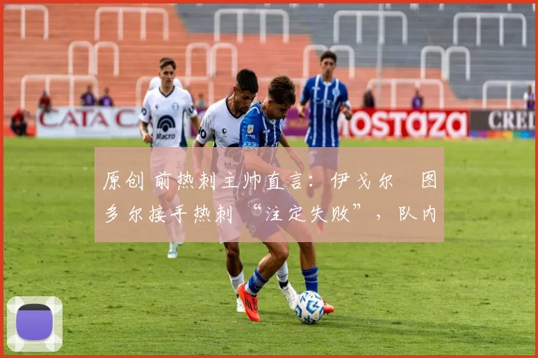 原创 前热刺主帅直言:伊戈尔・图多尔接手热刺 “注定失败”,队内氛围 “ toxic 至极”