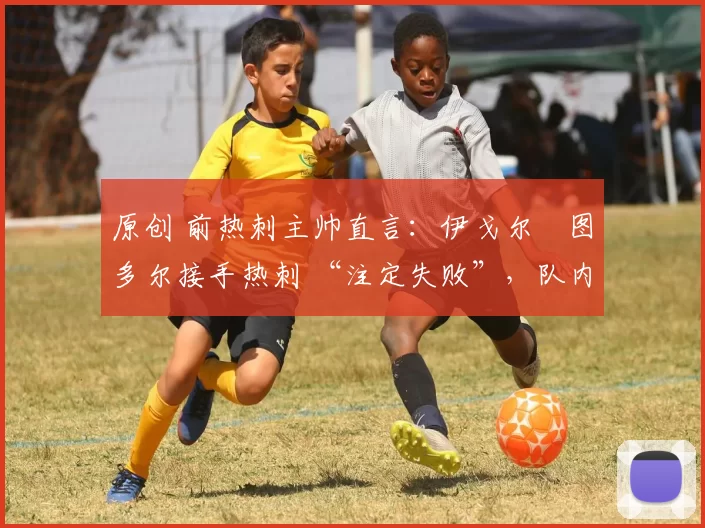 原创 前热刺主帅直言:伊戈尔・图多尔接手热刺 “注定失败”,队内氛围 “ toxic 至极”