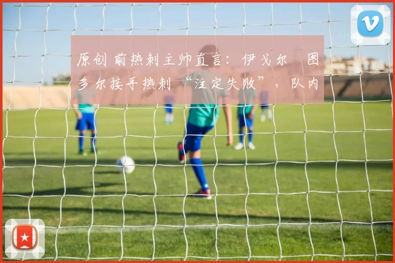 原创 前热刺主帅直言：伊戈尔・图多尔接手热刺 “注定失败”，队内氛围 “ toxic 至极”