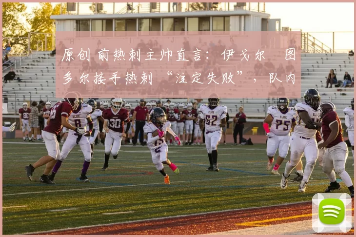 原创 前热刺主帅直言:伊戈尔・图多尔接手热刺 “注定失败”,队内氛围 “ toxic 至极”