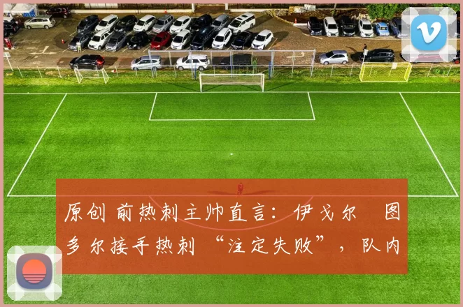 原创 前热刺主帅直言:伊戈尔・图多尔接手热刺 “注定失败”,队内氛围 “ toxic 至极”