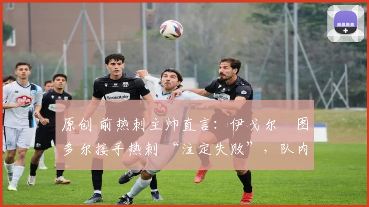 原创 前热刺主帅直言:伊戈尔・图多尔接手热刺 “注定失败”,队内氛围 “ toxic 至极”