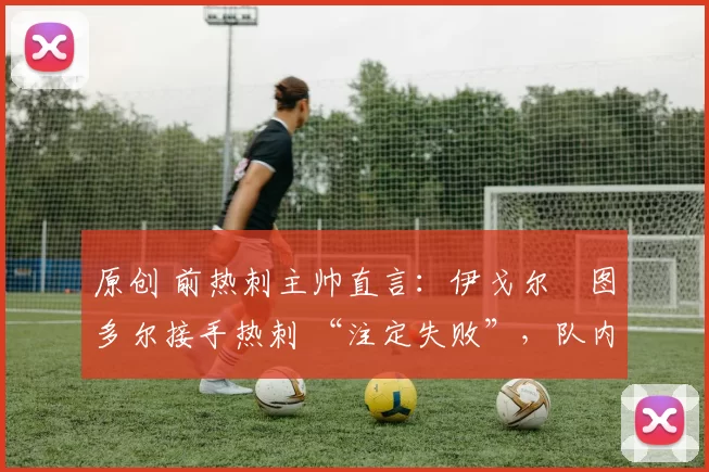 原创 前热刺主帅直言:伊戈尔・图多尔接手热刺 “注定失败”,队内氛围 “ toxic 至极”