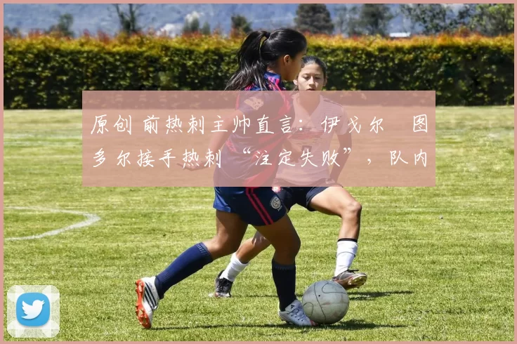 原创 前热刺主帅直言:伊戈尔・图多尔接手热刺 “注定失败”,队内氛围 “ toxic 至极”