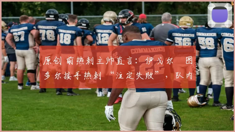 原创 前热刺主帅直言:伊戈尔・图多尔接手热刺 “注定失败”,队内氛围 “ toxic 至极”