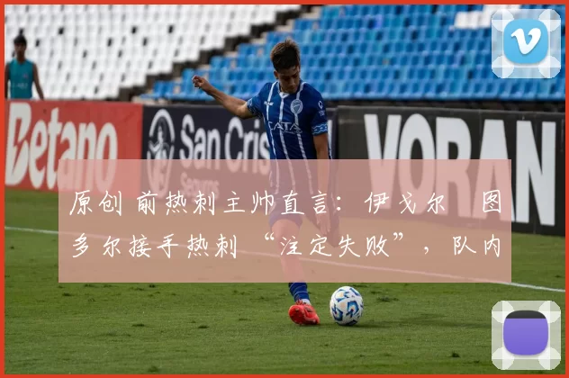 原创 前热刺主帅直言:伊戈尔・图多尔接手热刺 “注定失败”,队内氛围 “ toxic 至极”