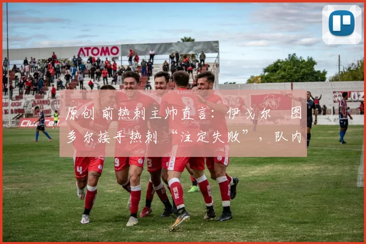 原创 前热刺主帅直言:伊戈尔・图多尔接手热刺 “注定失败”,队内氛围 “ toxic 至极”