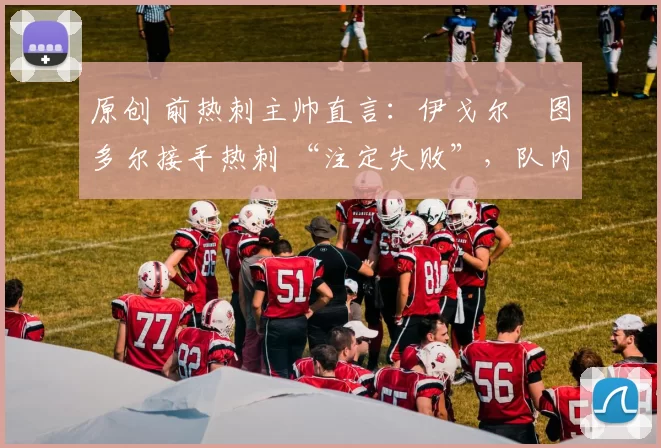 原创 前热刺主帅直言：伊戈尔・图多尔接手热刺 “注定失败”，队内氛围 “ toxic 至极”