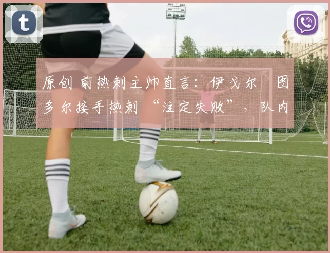 原创 前热刺主帅直言:伊戈尔・图多尔接手热刺 “注定失败”,队内氛围 “ toxic 至极”