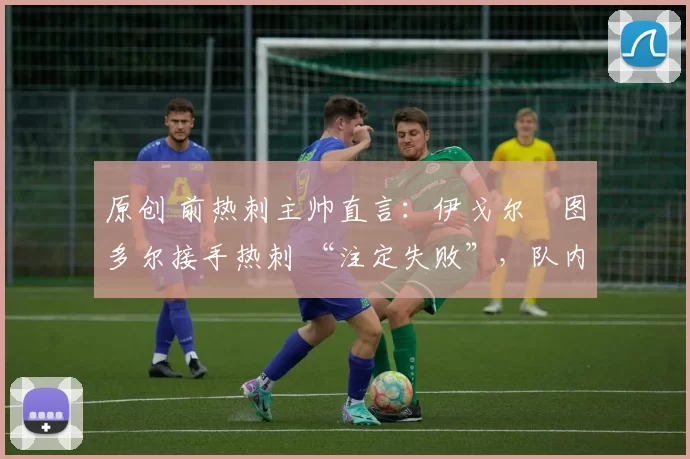 原创 前热刺主帅直言:伊戈尔・图多尔接手热刺 “注定失败”,队内氛围 “ toxic 至极”