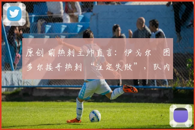 原创 前热刺主帅直言:伊戈尔・图多尔接手热刺 “注定失败”,队内氛围 “ toxic 至极”