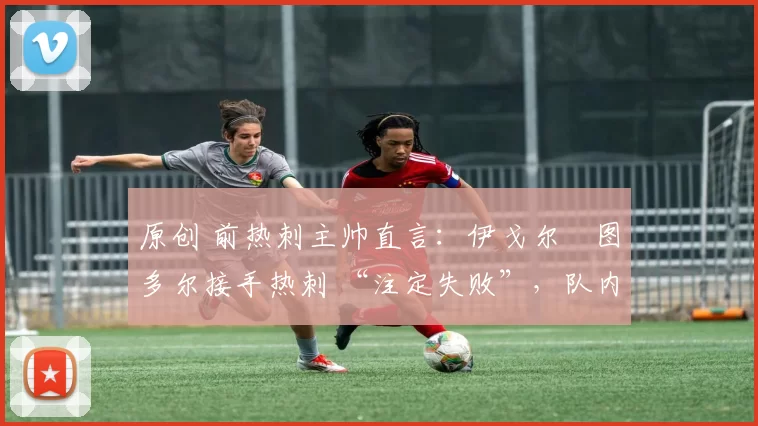 原创 前热刺主帅直言:伊戈尔・图多尔接手热刺 “注定失败”,队内氛围 “ toxic 至极”