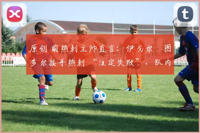 原创 前热刺主帅直言:伊戈尔・图多尔接手热刺 “注定失败”,队内氛围 “ toxic 至极”