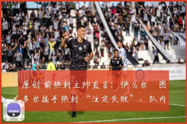 原创 前热刺主帅直言:伊戈尔・图多尔接手热刺 “注定失败”,队内氛围 “ toxic 至极”