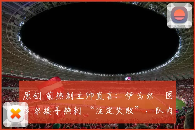 原创 前热刺主帅直言：伊戈尔・图多尔接手热刺 “注定失败”，队内氛围 “ toxic 至极”