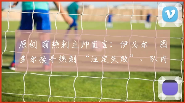 原创 前热刺主帅直言：伊戈尔・图多尔接手热刺 “注定失败”，队内氛围 “ toxic 至极”