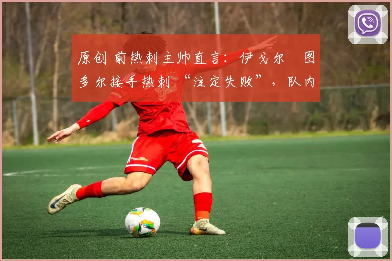 原创 前热刺主帅直言:伊戈尔・图多尔接手热刺 “注定失败”,队内氛围 “ toxic 至极”