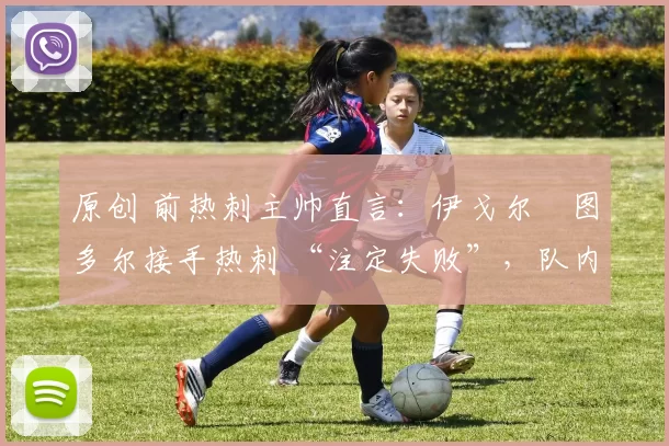 原创 前热刺主帅直言：伊戈尔・图多尔接手热刺 “注定失败”，队内氛围 “ toxic 至极”