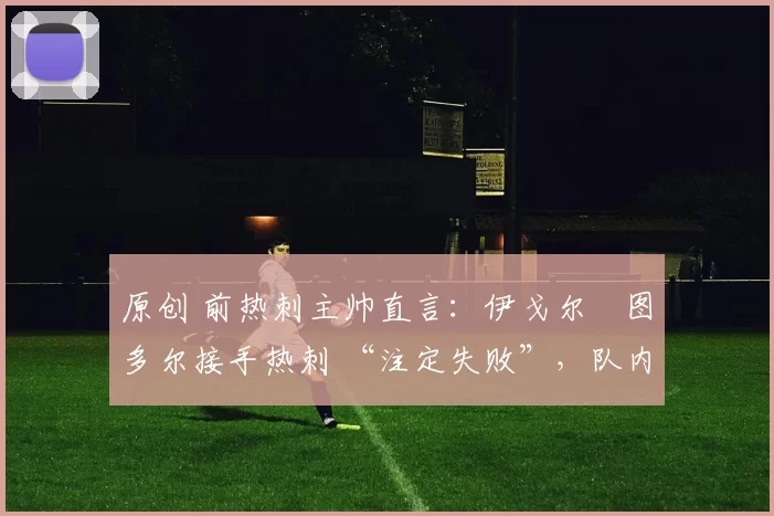 原创 前热刺主帅直言:伊戈尔・图多尔接手热刺 “注定失败”,队内氛围 “ toxic 至极”