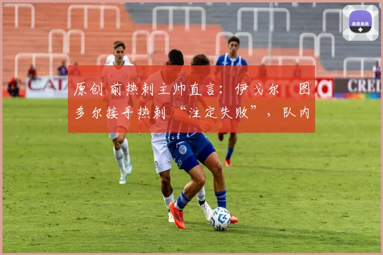 原创 前热刺主帅直言:伊戈尔・图多尔接手热刺 “注定失败”,队内氛围 “ toxic 至极”