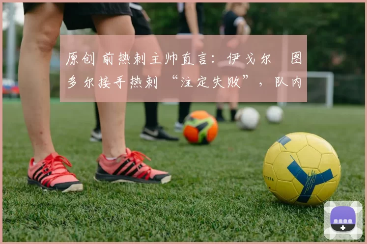 原创 前热刺主帅直言:伊戈尔・图多尔接手热刺 “注定失败”,队内氛围 “ toxic 至极”