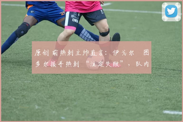 原创 前热刺主帅直言:伊戈尔・图多尔接手热刺 “注定失败”,队内氛围 “ toxic 至极”