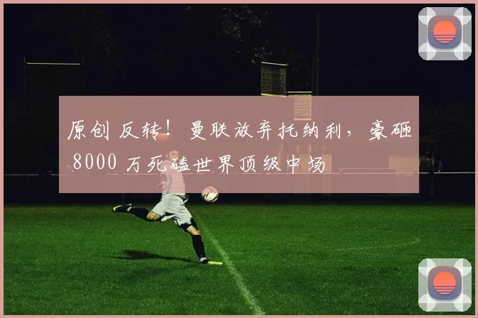 原创 反转！曼联放弃托纳利，豪砸 8000 万死磕世界顶级中场