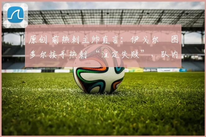 原创 前热刺主帅直言:伊戈尔・图多尔接手热刺 “注定失败”,队内氛围 “ toxic 至极”