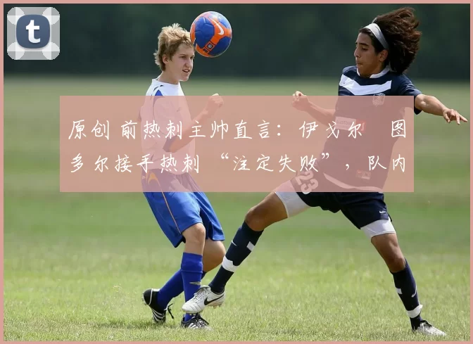 原创 前热刺主帅直言：伊戈尔・图多尔接手热刺 “注定失败”，队内氛围 “ toxic 至极”
